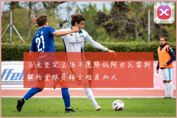 马竞坚定立场不愿降低阿尔瓦雷斯解约金球员转会难度加大