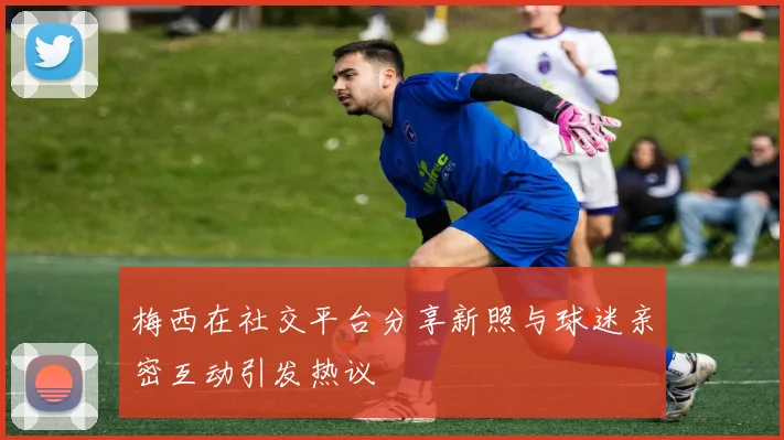 梅西在社交平台分享新照与球迷亲密互动引发热议