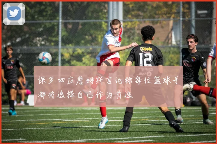 保罗回应詹姆斯言论称每位篮球手都将选择自己作为首选