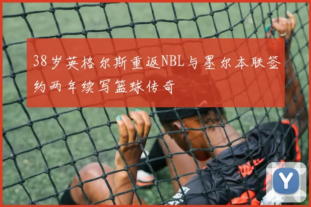 38岁英格尔斯重返NBL与墨尔本联签约两年续写篮球传奇