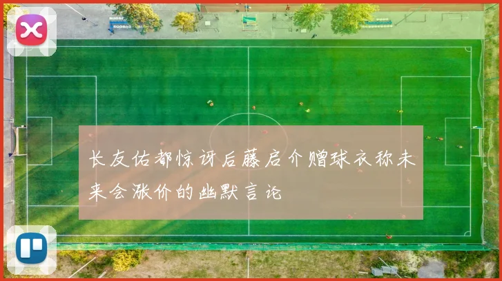 长友佑都惊讶后藤启介赠球衣称未来会涨价的幽默言论