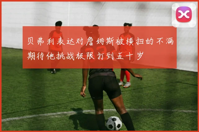 贝弗利表达对詹姆斯被横扫的不满期待他挑战极限打到五十岁