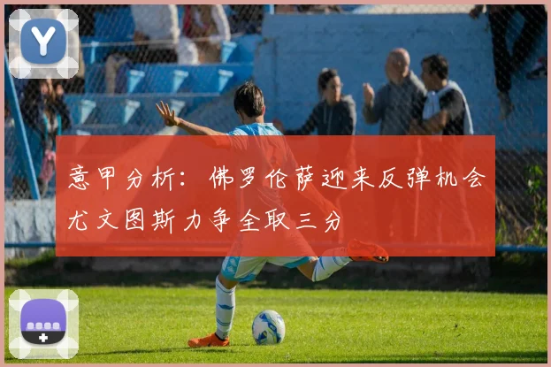 意甲分析：佛罗伦萨迎来反弹机会尤文图斯力争全取三分