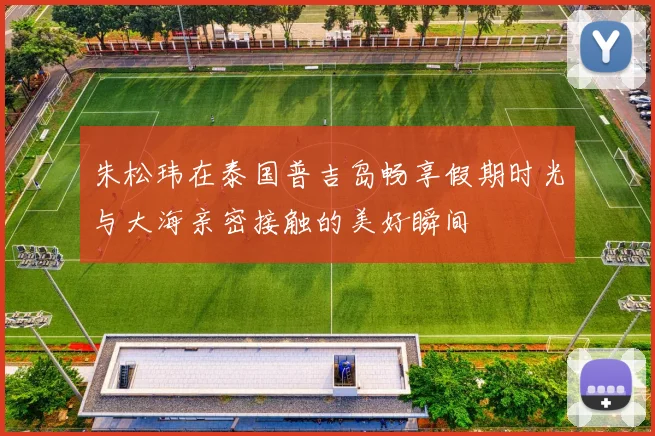 朱松玮在泰国普吉岛畅享假期时光与大海亲密接触的美好瞬间