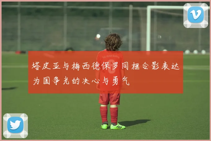 塔皮亚与梅西德保罗同框合影表达为国争光的决心与勇气