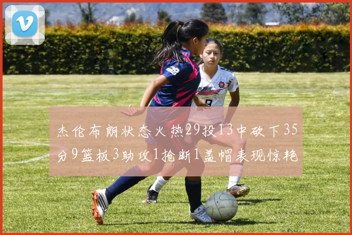 杰伦布朗状态火热29投13中砍下35分9篮板3助攻1抢断1盖帽表现惊艳