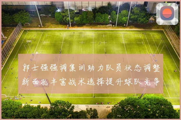 郭士强强调集训助力队员状态调整新面孔丰富战术选择提升球队竞争力