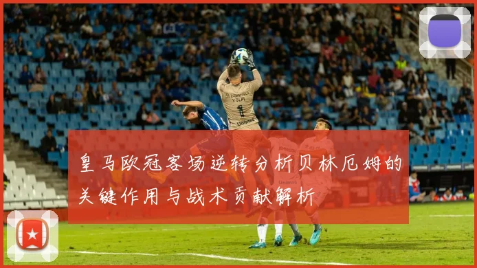 皇马欧冠客场逆转分析贝林厄姆的关键作用与战术贡献解析