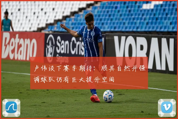 卢伟谈下赛季期待：顺其自然并强调球队仍有巨大提升空间