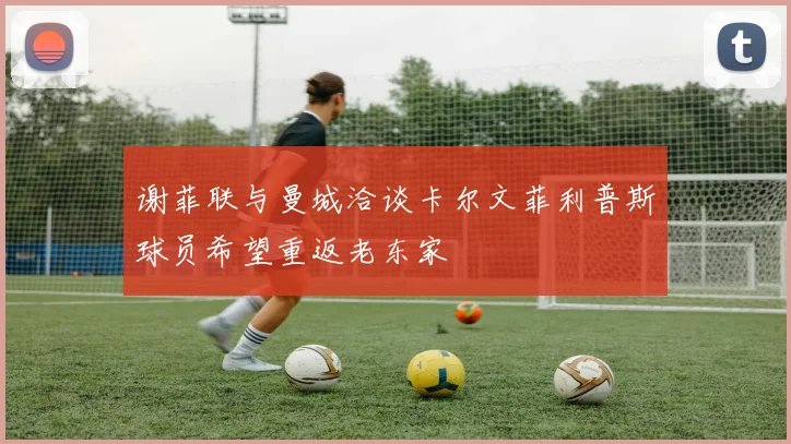 谢菲联与曼城洽谈卡尔文菲利普斯球员希望重返老东家
