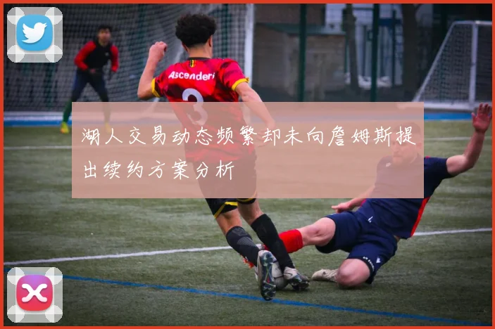 湖人交易动态频繁却未向詹姆斯提出续约方案分析