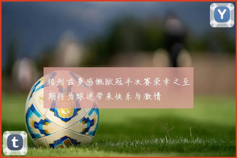 格列兹曼感慨欧冠半决赛荣幸之至期待为球迷带来快乐与激情