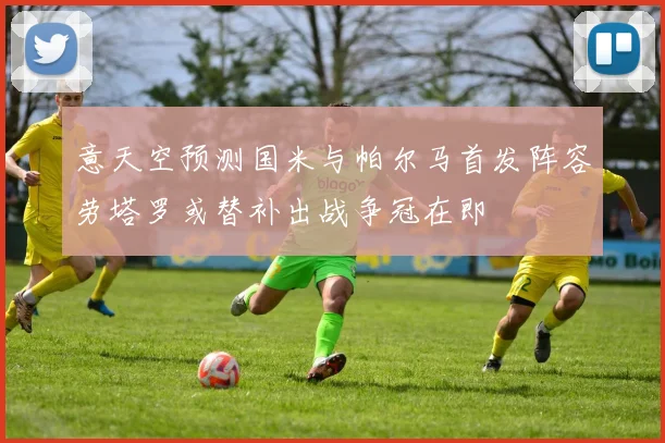 意天空预测国米与帕尔马首发阵容劳塔罗或替补出战争冠在即