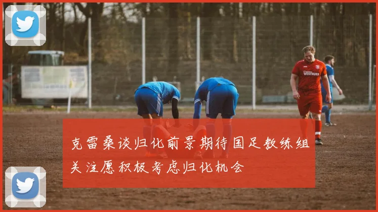 克雷桑谈归化前景期待国足教练组关注愿积极考虑归化机会
