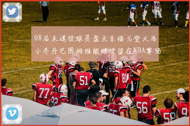 08届未退役球员盘点乐福戈登大洛小乔丹巴图姆谁能继续留在NBA赛场上