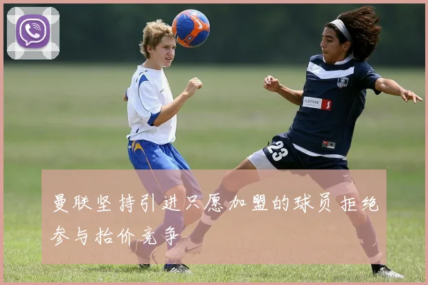 曼联坚持引进只愿加盟的球员拒绝参与抬价竞争