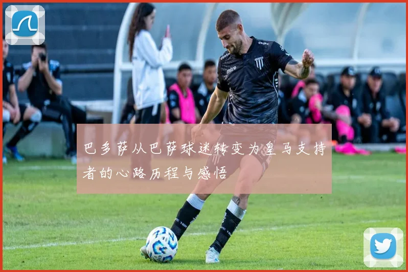 巴多萨从巴萨球迷转变为皇马支持者的心路历程与感悟