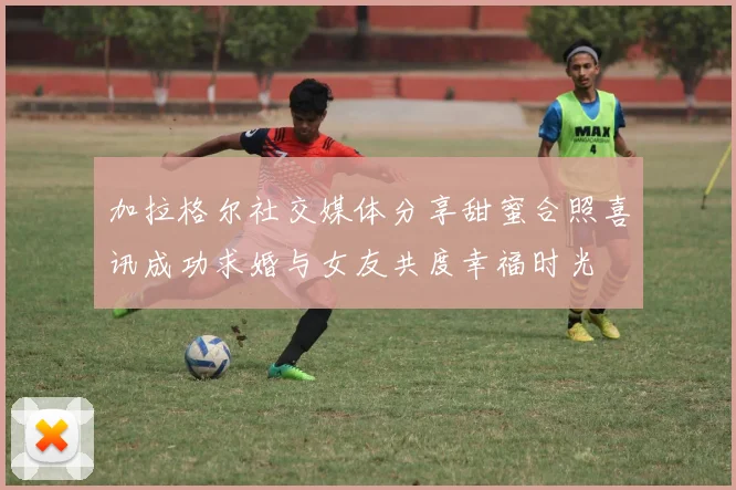 加拉格尔社交媒体分享甜蜜合照喜讯成功求婚与女友共度幸福时光