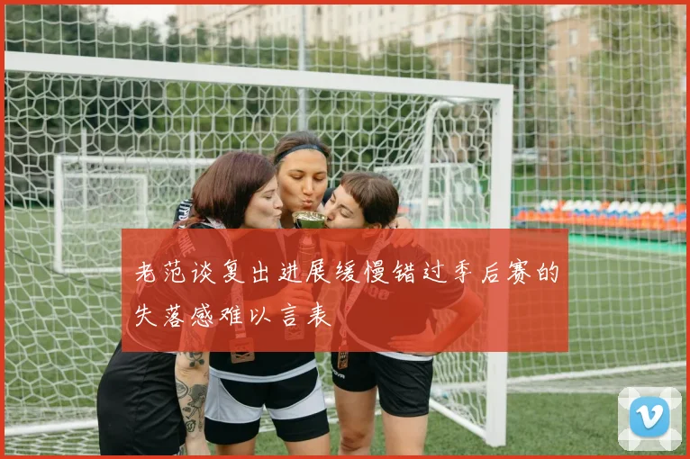 老范谈复出进展缓慢错过季后赛的失落感难以言表