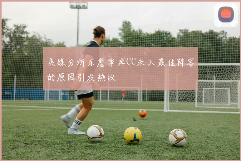 美媒分析东詹华库CC未入最佳阵容的原因引发热议