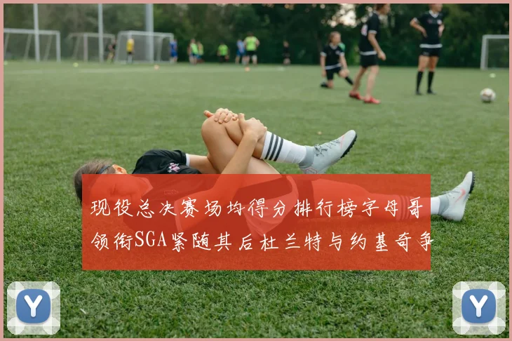 现役总决赛场均得分排行榜字母哥领衔SGA紧随其后杜兰特与约基奇争夺第三名