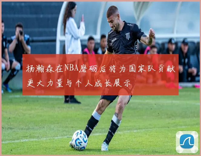 杨瀚森在NBA磨砺后将为国家队贡献更大力量与个人成长展示