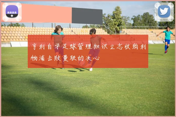 亨利自学足球管理知识立志收购利物浦击败曼联的决心