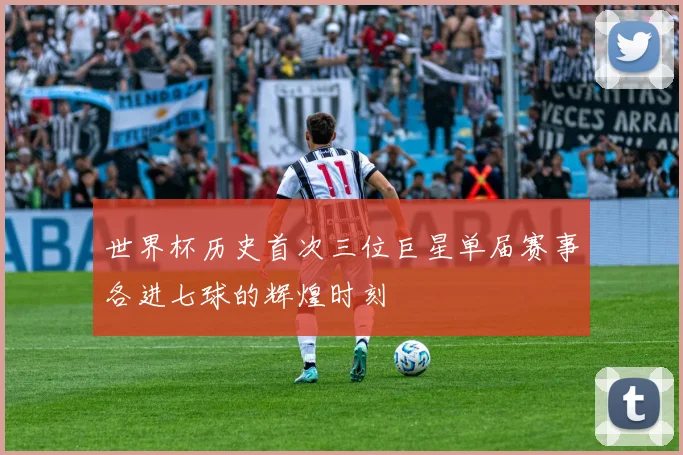 世界杯历史首次三位巨星单届赛事各进七球的辉煌时刻