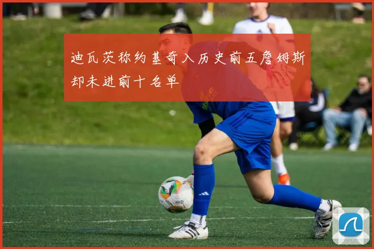 迪瓦茨称约基奇入历史前五詹姆斯却未进前十名单