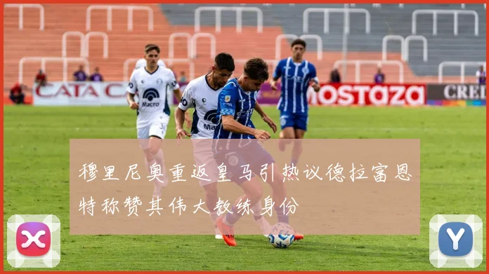 穆里尼奥重返皇马引热议德拉富恩特称赞其伟大教练身份