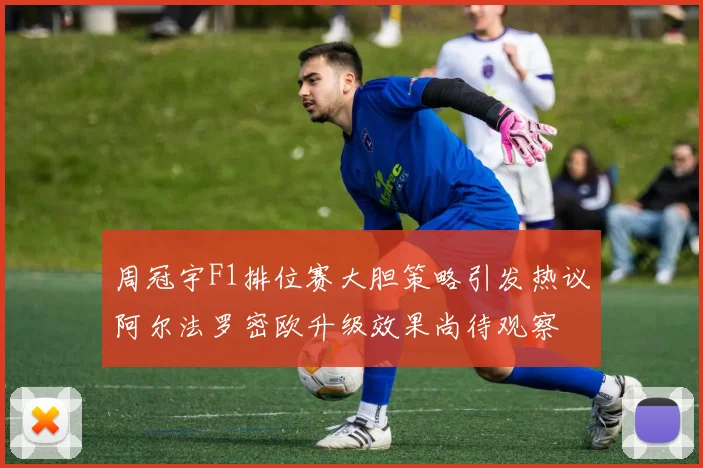 周冠宇F1排位赛大胆策略引发热议阿尔法罗密欧升级效果尚待观察